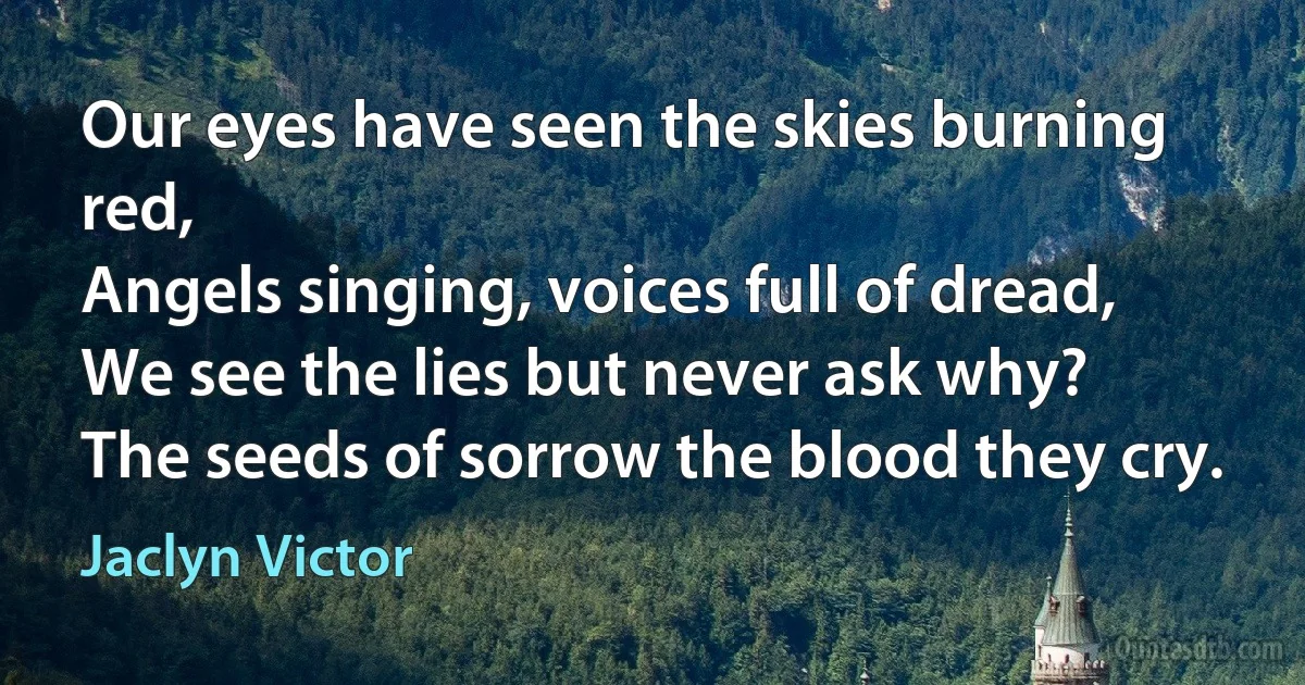 Our eyes have seen the skies burning red,
Angels singing, voices full of dread,
We see the lies but never ask why?
The seeds of sorrow the blood they cry. (Jaclyn Victor)