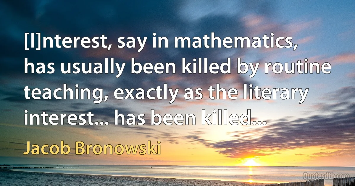 [I]nterest, say in mathematics, has usually been killed by routine teaching, exactly as the literary interest... has been killed... (Jacob Bronowski)