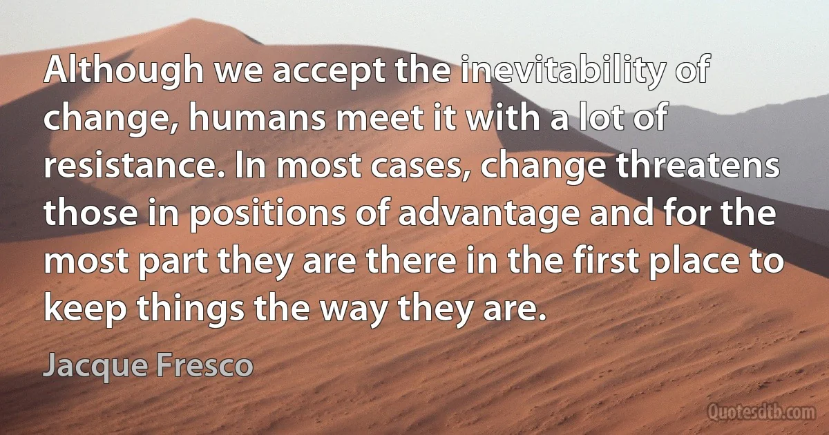 Although we accept the inevitability of change, humans meet it with a lot of resistance. In most cases, change threatens those in positions of advantage and for the most part they are there in the first place to keep things the way they are. (Jacque Fresco)