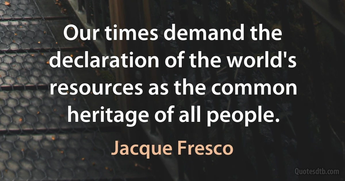 Our times demand the declaration of the world's resources as the common heritage of all people. (Jacque Fresco)