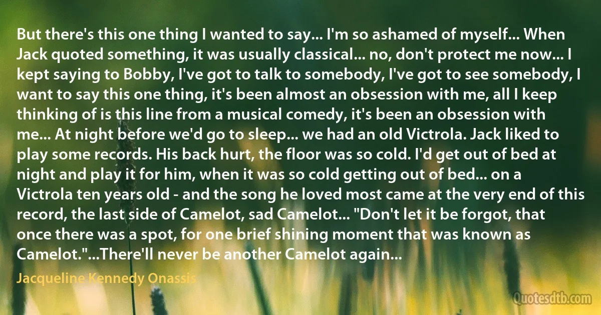 But there's this one thing I wanted to say... I'm so ashamed of myself... When Jack quoted something, it was usually classical... no, don't protect me now... I kept saying to Bobby, I've got to talk to somebody, I've got to see somebody, I want to say this one thing, it's been almost an obsession with me, all I keep thinking of is this line from a musical comedy, it's been an obsession with me... At night before we'd go to sleep... we had an old Victrola. Jack liked to play some records. His back hurt, the floor was so cold. I'd get out of bed at night and play it for him, when it was so cold getting out of bed... on a Victrola ten years old - and the song he loved most came at the very end of this record, the last side of Camelot, sad Camelot... "Don't let it be forgot, that once there was a spot, for one brief shining moment that was known as Camelot."...There'll never be another Camelot again... (Jacqueline Kennedy Onassis)
