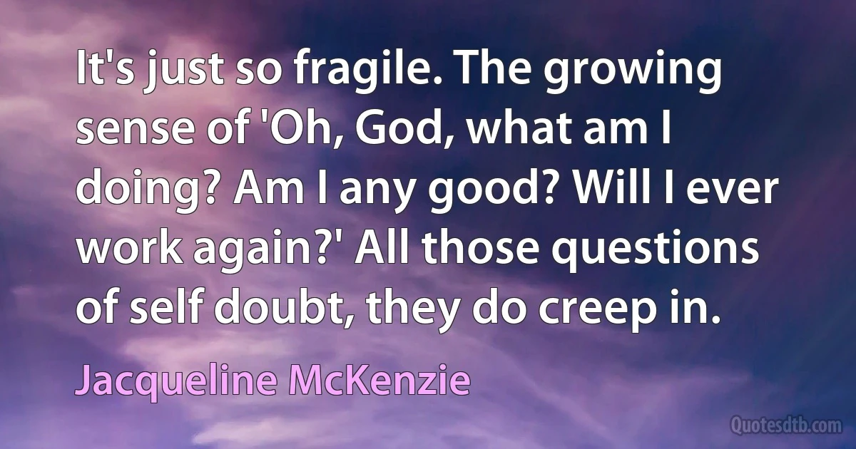 It's just so fragile. The growing sense of 'Oh, God, what am I doing? Am I any good? Will I ever work again?' All those questions of self doubt, they do creep in. (Jacqueline McKenzie)