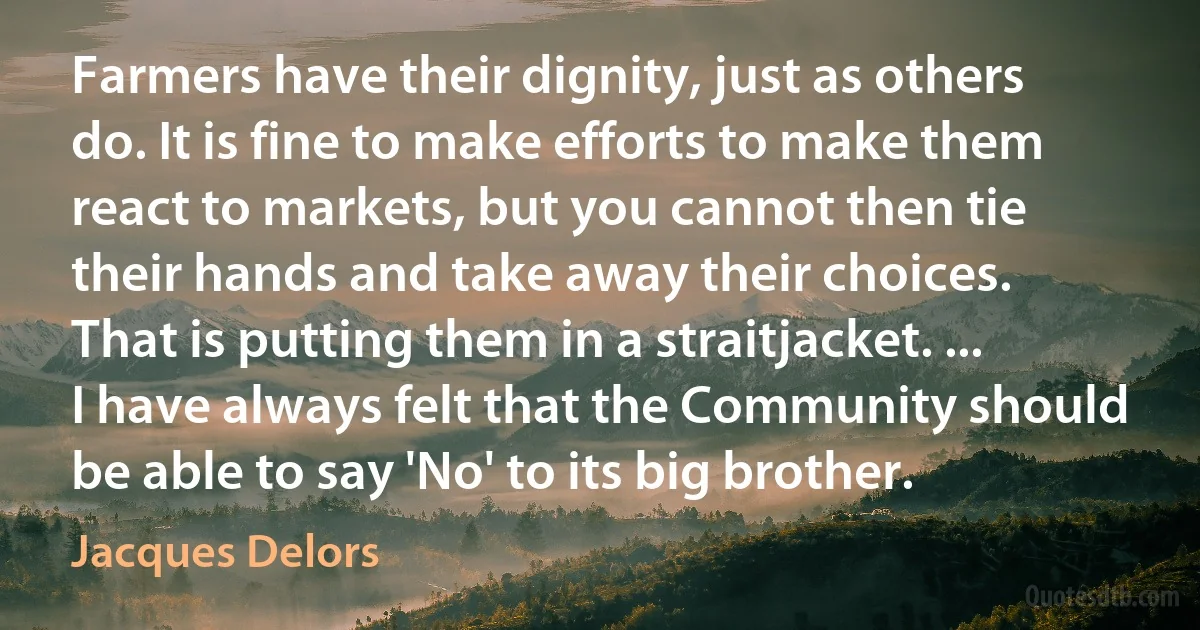 Farmers have their dignity, just as others do. It is fine to make efforts to make them react to markets, but you cannot then tie their hands and take away their choices. That is putting them in a straitjacket. ... I have always felt that the Community should be able to say 'No' to its big brother. (Jacques Delors)