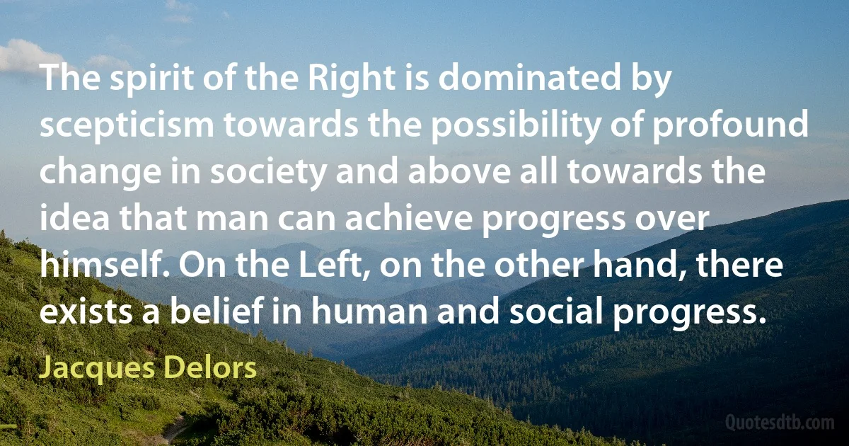 The spirit of the Right is dominated by scepticism towards the possibility of profound change in society and above all towards the idea that man can achieve progress over himself. On the Left, on the other hand, there exists a belief in human and social progress. (Jacques Delors)