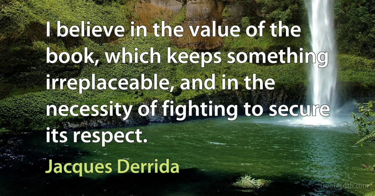 I believe in the value of the book, which keeps something irreplaceable, and in the necessity of fighting to secure its respect. (Jacques Derrida)