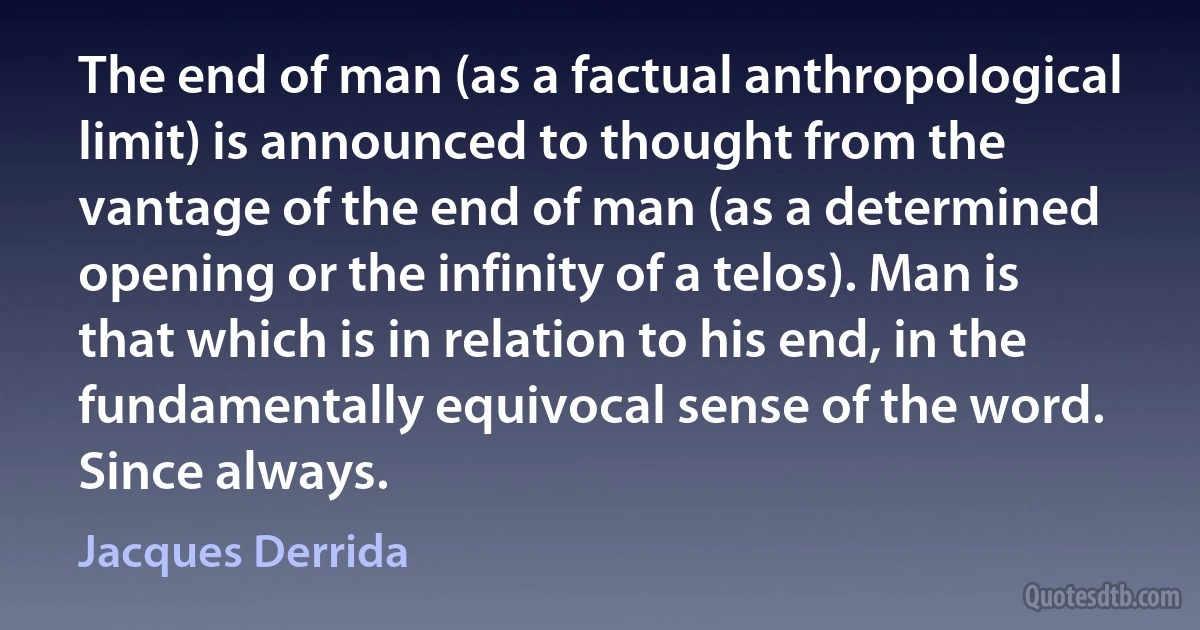 The end of man (as a factual anthropological limit) is announced to thought from the vantage of the end of man (as a determined opening or the infinity of a telos). Man is that which is in relation to his end, in the fundamentally equivocal sense of the word. Since always. (Jacques Derrida)