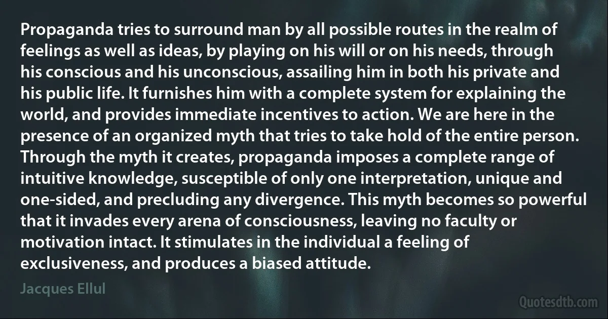 Propaganda tries to surround man by all possible routes in the realm of feelings as well as ideas, by playing on his will or on his needs, through his conscious and his unconscious, assailing him in both his private and his public life. It furnishes him with a complete system for explaining the world, and provides immediate incentives to action. We are here in the presence of an organized myth that tries to take hold of the entire person. Through the myth it creates, propaganda imposes a complete range of intuitive knowledge, susceptible of only one interpretation, unique and one-sided, and precluding any divergence. This myth becomes so powerful that it invades every arena of consciousness, leaving no faculty or motivation intact. It stimulates in the individual a feeling of exclusiveness, and produces a biased attitude. (Jacques Ellul)