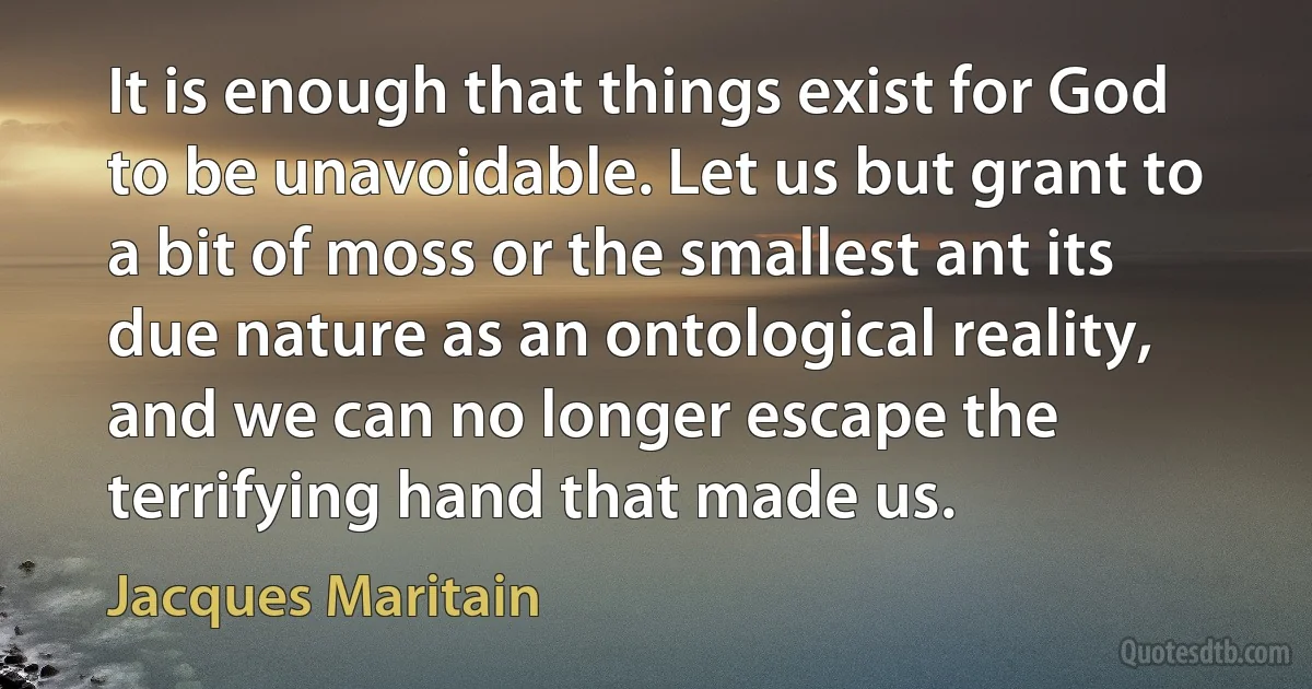 It is enough that things exist for God to be unavoidable. Let us but grant to a bit of moss or the smallest ant its due nature as an ontological reality, and we can no longer escape the terrifying hand that made us. (Jacques Maritain)