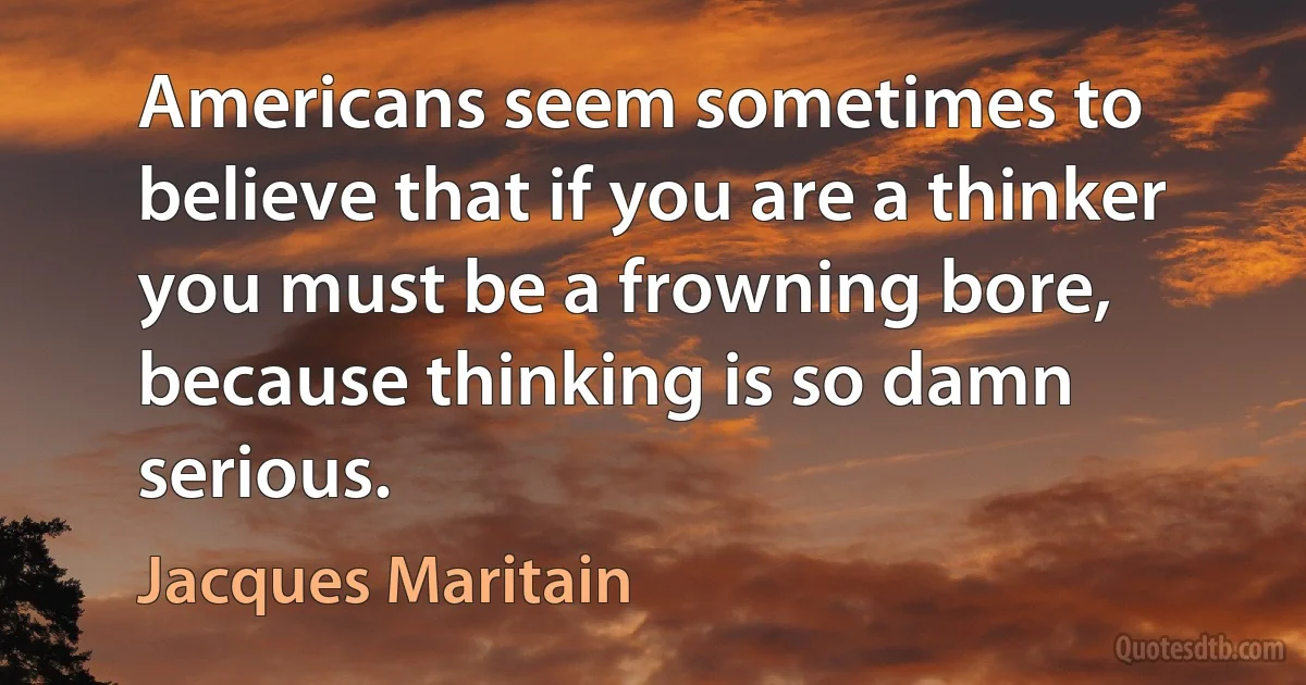 Americans seem sometimes to believe that if you are a thinker you must be a frowning bore, because thinking is so damn serious. (Jacques Maritain)