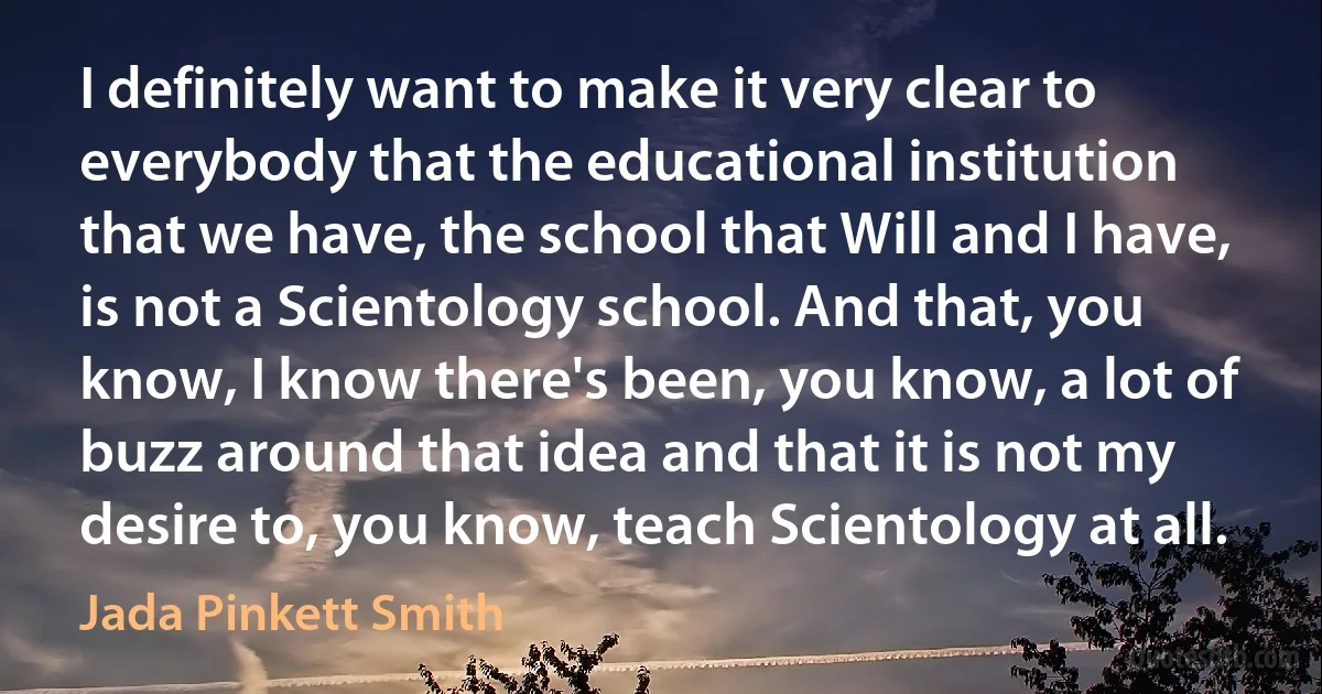 I definitely want to make it very clear to everybody that the educational institution that we have, the school that Will and I have, is not a Scientology school. And that, you know, I know there's been, you know, a lot of buzz around that idea and that it is not my desire to, you know, teach Scientology at all. (Jada Pinkett Smith)