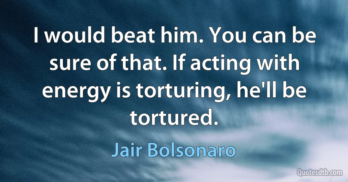 I would beat him. You can be sure of that. If acting with energy is torturing, he'll be tortured. (Jair Bolsonaro)