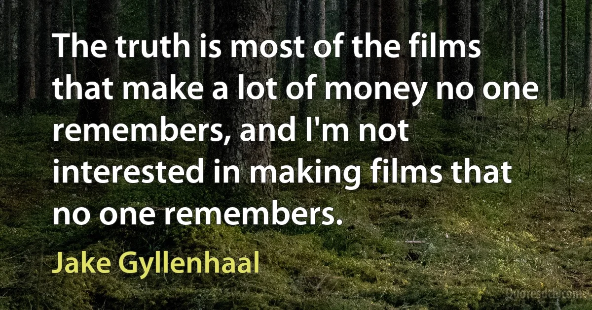 The truth is most of the films that make a lot of money no one remembers, and I'm not interested in making films that no one remembers. (Jake Gyllenhaal)