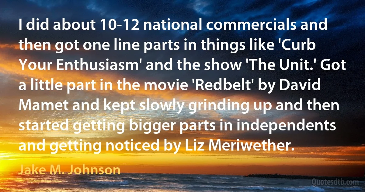 I did about 10-12 national commercials and then got one line parts in things like 'Curb Your Enthusiasm' and the show 'The Unit.' Got a little part in the movie 'Redbelt' by David Mamet and kept slowly grinding up and then started getting bigger parts in independents and getting noticed by Liz Meriwether. (Jake M. Johnson)