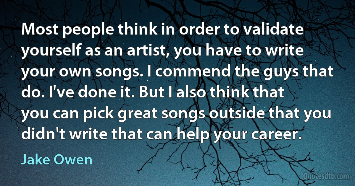 Most people think in order to validate yourself as an artist, you have to write your own songs. I commend the guys that do. I've done it. But I also think that you can pick great songs outside that you didn't write that can help your career. (Jake Owen)