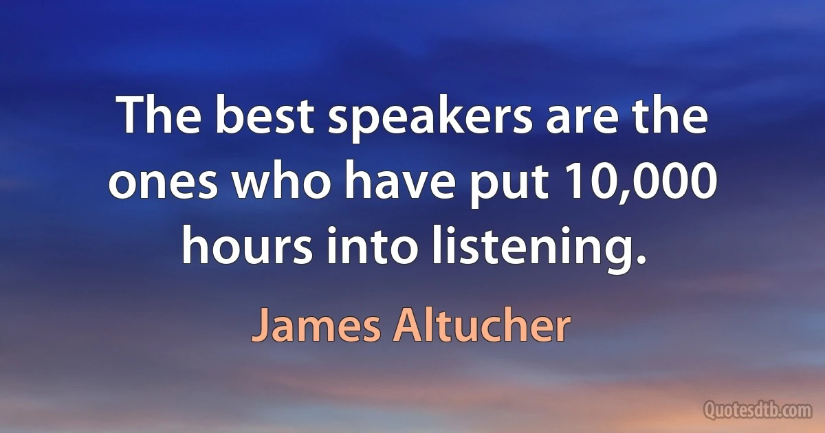 The best speakers are the ones who have put 10,000 hours into listening. (James Altucher)