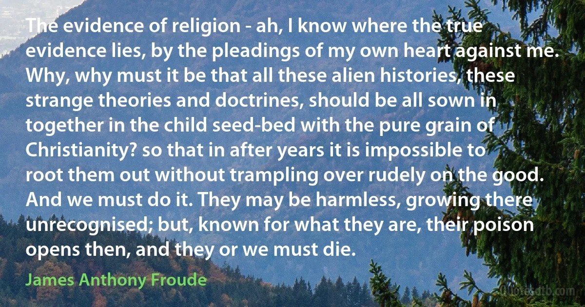 The evidence of religion - ah, I know where the true evidence lies, by the pleadings of my own heart against me. Why, why must it be that all these alien histories, these strange theories and doctrines, should be all sown in together in the child seed-bed with the pure grain of Christianity? so that in after years it is impossible to root them out without trampling over rudely on the good. And we must do it. They may be harmless, growing there unrecognised; but, known for what they are, their poison opens then, and they or we must die. (James Anthony Froude)