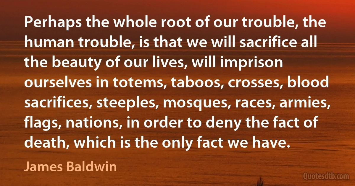 Perhaps the whole root of our trouble, the human trouble, is that we will sacrifice all the beauty of our lives, will imprison ourselves in totems, taboos, crosses, blood sacrifices, steeples, mosques, races, armies, flags, nations, in order to deny the fact of death, which is the only fact we have. (James Baldwin)