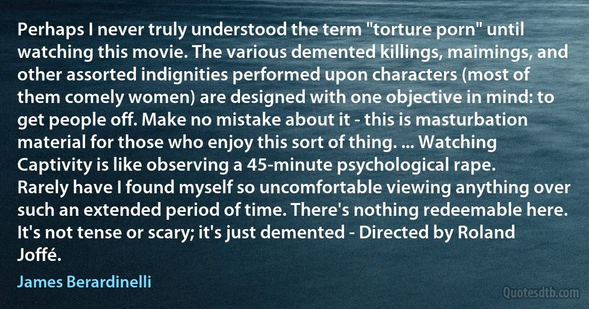 Perhaps I never truly understood the term "torture porn" until watching this movie. The various demented killings, maimings, and other assorted indignities performed upon characters (most of them comely women) are designed with one objective in mind: to get people off. Make no mistake about it - this is masturbation material for those who enjoy this sort of thing. ... Watching Captivity is like observing a 45-minute psychological rape. Rarely have I found myself so uncomfortable viewing anything over such an extended period of time. There's nothing redeemable here. It's not tense or scary; it's just demented - Directed by Roland Joffé. (James Berardinelli)