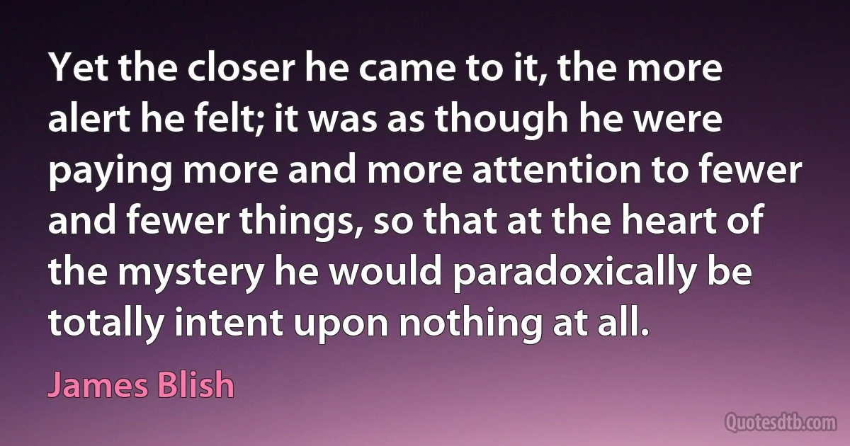 Yet the closer he came to it, the more alert he felt; it was as though he were paying more and more attention to fewer and fewer things, so that at the heart of the mystery he would paradoxically be totally intent upon nothing at all. (James Blish)