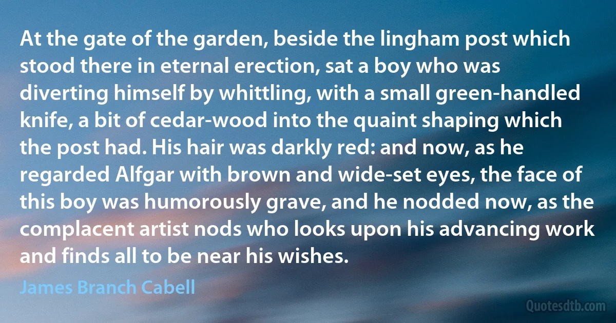 At the gate of the garden, beside the lingham post which stood there in eternal erection, sat a boy who was diverting himself by whittling, with a small green-handled knife, a bit of cedar-wood into the quaint shaping which the post had. His hair was darkly red: and now, as he regarded Alfgar with brown and wide-set eyes, the face of this boy was humorously grave, and he nodded now, as the complacent artist nods who looks upon his advancing work and finds all to be near his wishes. (James Branch Cabell)