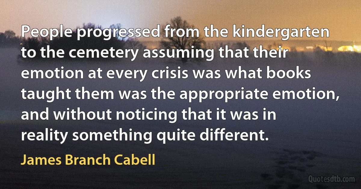 People progressed from the kindergarten to the cemetery assuming that their emotion at every crisis was what books taught them was the appropriate emotion, and without noticing that it was in reality something quite different. (James Branch Cabell)