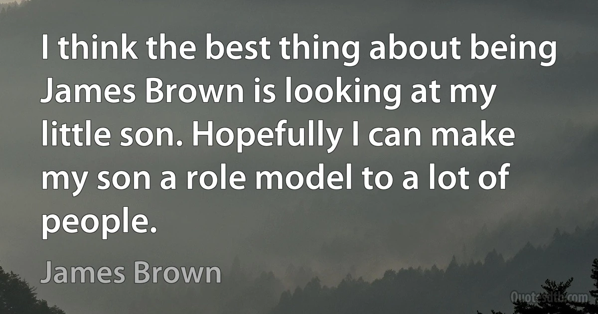 I think the best thing about being James Brown is looking at my little son. Hopefully I can make my son a role model to a lot of people. (James Brown)