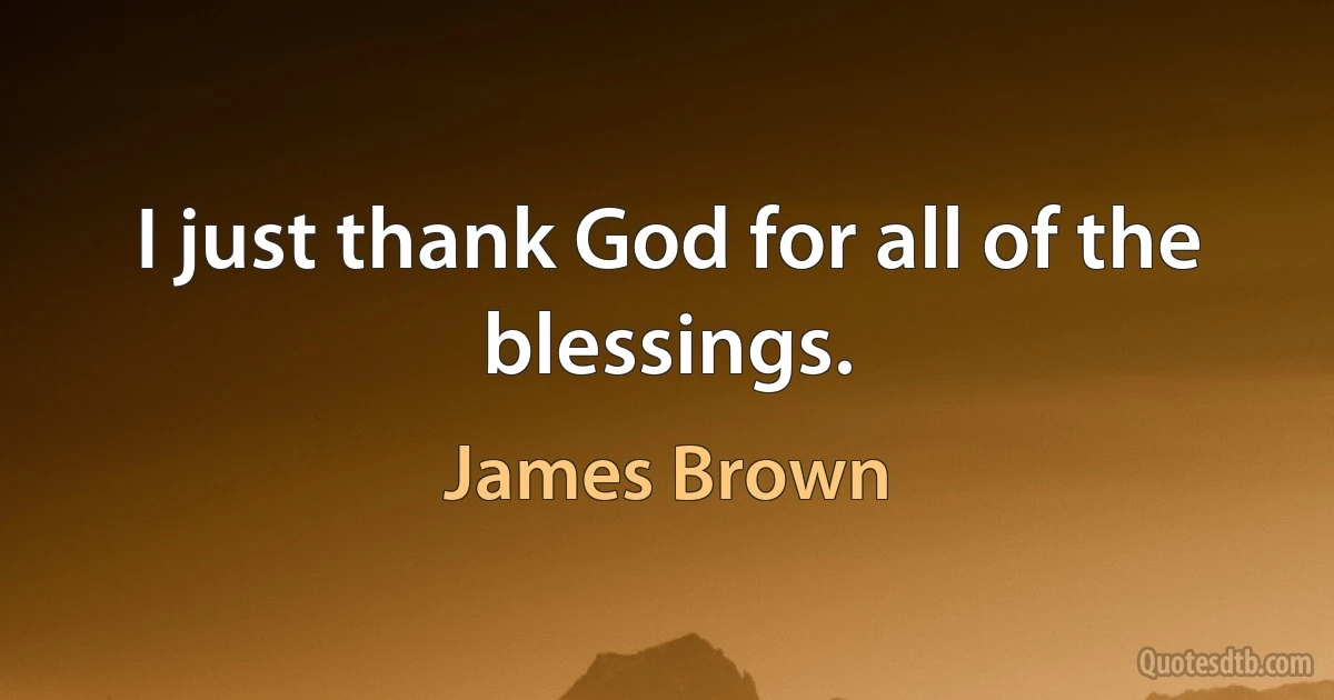 I just thank God for all of the blessings. (James Brown)