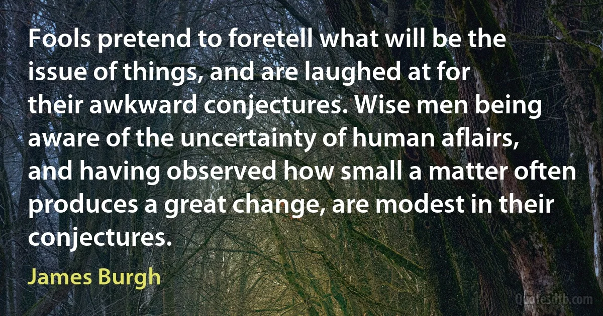 Fools pretend to foretell what will be the issue of things, and are laughed at for their awkward conjectures. Wise men being aware of the uncertainty of human aflairs, and having observed how small a matter often produces a great change, are modest in their conjectures. (James Burgh)