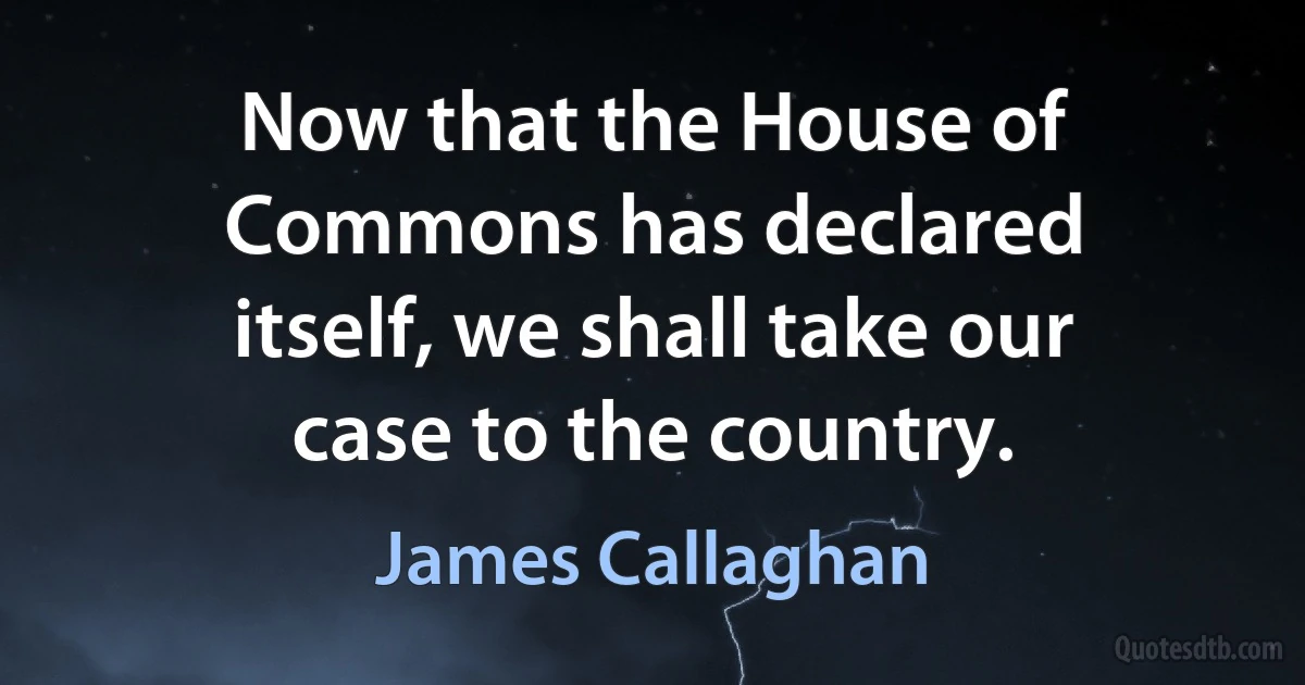 Now that the House of Commons has declared itself, we shall take our case to the country. (James Callaghan)