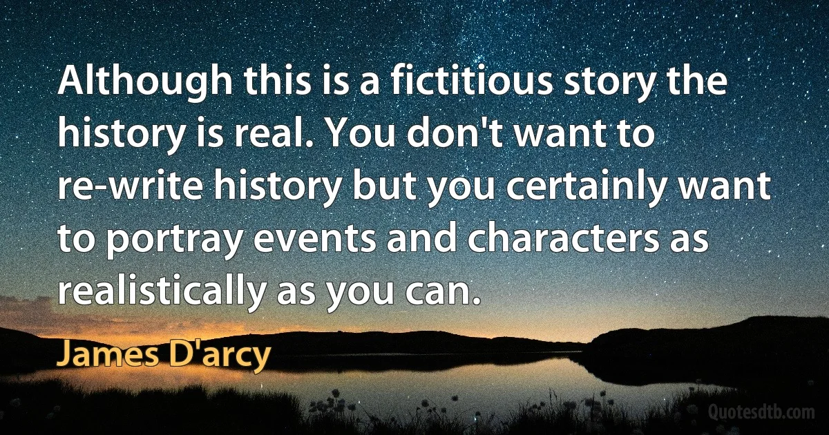 Although this is a fictitious story the history is real. You don't want to re-write history but you certainly want to portray events and characters as realistically as you can. (James D'arcy)