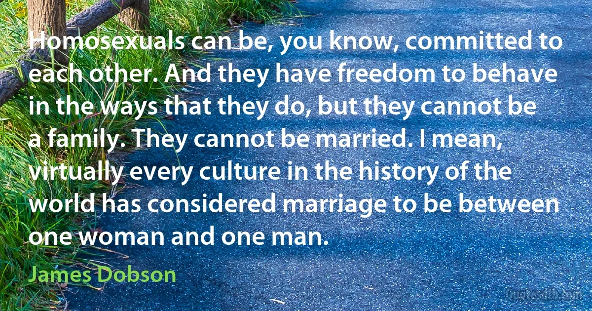 Homosexuals can be, you know, committed to each other. And they have freedom to behave in the ways that they do, but they cannot be a family. They cannot be married. I mean, virtually every culture in the history of the world has considered marriage to be between one woman and one man. (James Dobson)