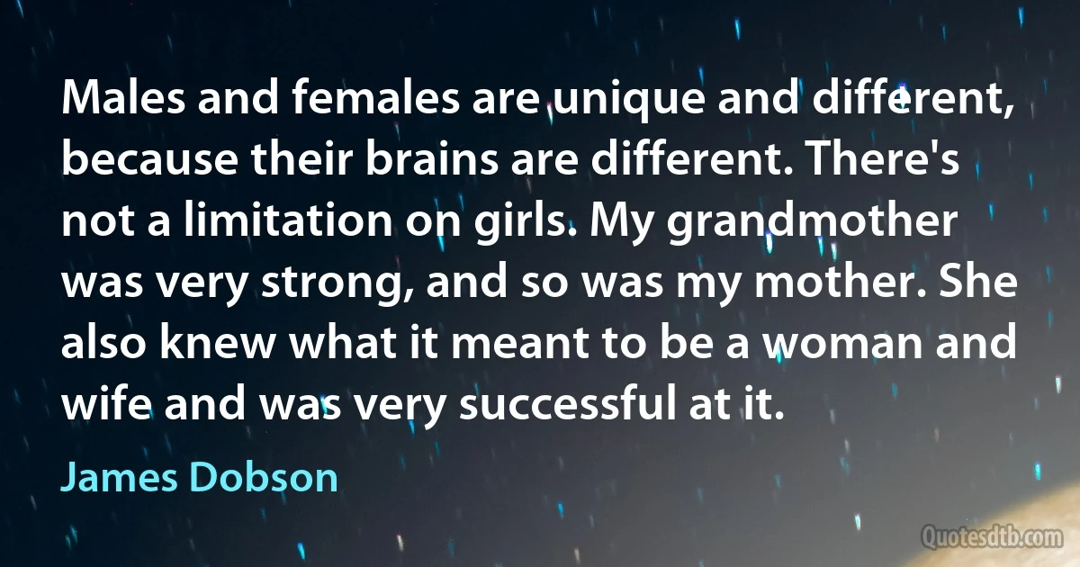 Males and females are unique and different, because their brains are different. There's not a limitation on girls. My grandmother was very strong, and so was my mother. She also knew what it meant to be a woman and wife and was very successful at it. (James Dobson)