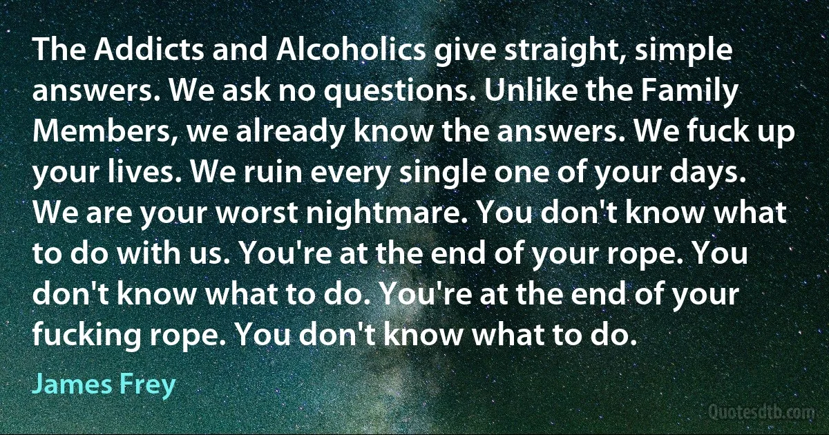 The Addicts and Alcoholics give straight, simple answers. We ask no questions. Unlike the Family Members, we already know the answers. We fuck up your lives. We ruin every single one of your days. We are your worst nightmare. You don't know what to do with us. You're at the end of your rope. You don't know what to do. You're at the end of your fucking rope. You don't know what to do. (James Frey)