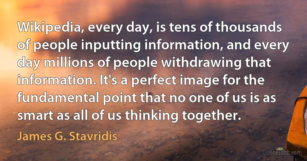 Wikipedia, every day, is tens of thousands of people inputting information, and every day millions of people withdrawing that information. It's a perfect image for the fundamental point that no one of us is as smart as all of us thinking together. (James G. Stavridis)