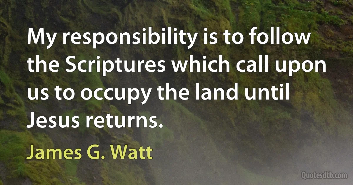 My responsibility is to follow the Scriptures which call upon us to occupy the land until Jesus returns. (James G. Watt)