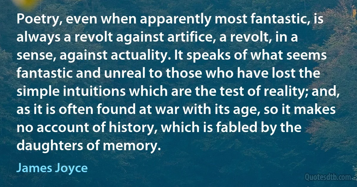 Poetry, even when apparently most fantastic, is always a revolt against artifice, a revolt, in a sense, against actuality. It speaks of what seems fantastic and unreal to those who have lost the simple intuitions which are the test of reality; and, as it is often found at war with its age, so it makes no account of history, which is fabled by the daughters of memory. (James Joyce)