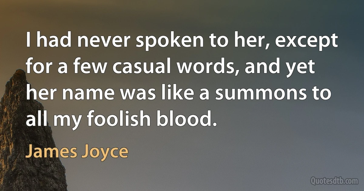 I had never spoken to her, except for a few casual words, and yet her name was like a summons to all my foolish blood. (James Joyce)