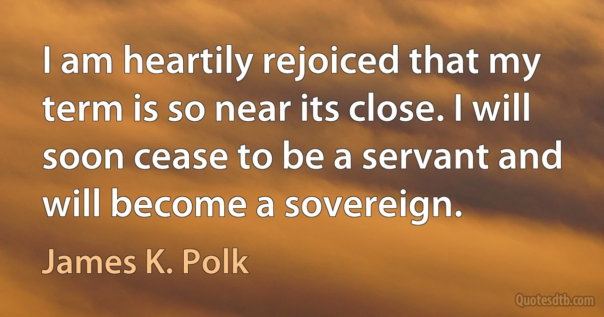 I am heartily rejoiced that my term is so near its close. I will soon cease to be a servant and will become a sovereign. (James K. Polk)