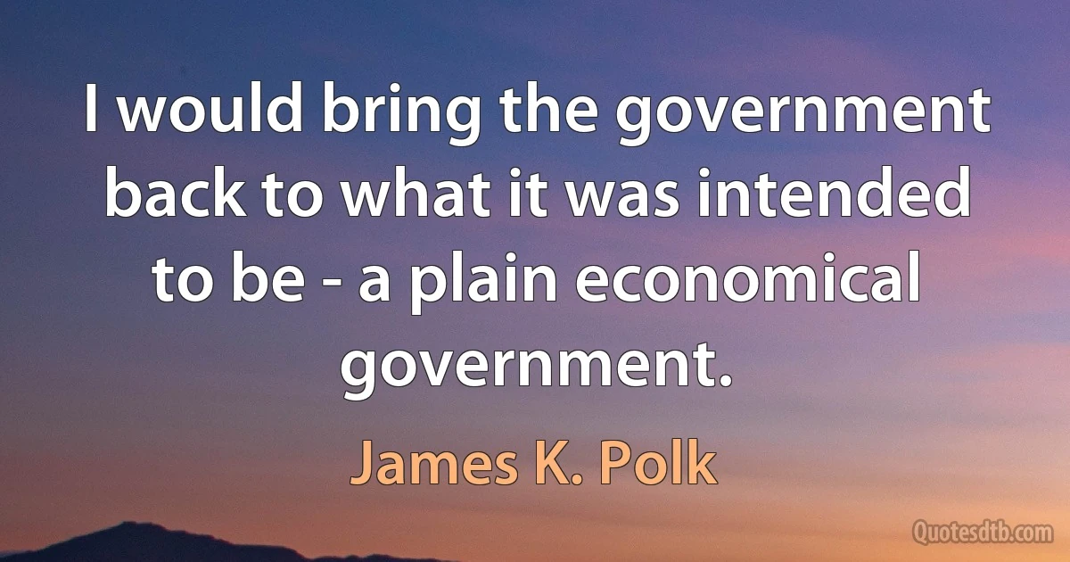 I would bring the government back to what it was intended to be - a plain economical government. (James K. Polk)