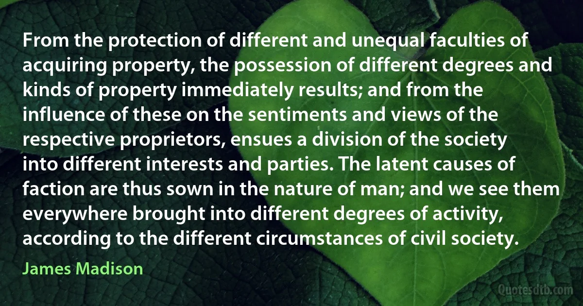 From the protection of different and unequal faculties of acquiring property, the possession of different degrees and kinds of property immediately results; and from the influence of these on the sentiments and views of the respective proprietors, ensues a division of the society into different interests and parties. The latent causes of faction are thus sown in the nature of man; and we see them everywhere brought into different degrees of activity, according to the different circumstances of civil society. (James Madison)