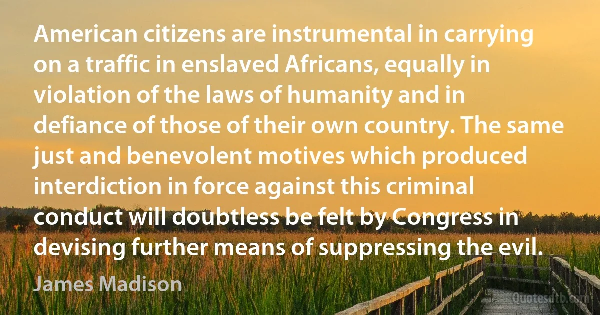 American citizens are instrumental in carrying on a traffic in enslaved Africans, equally in violation of the laws of humanity and in defiance of those of their own country. The same just and benevolent motives which produced interdiction in force against this criminal conduct will doubtless be felt by Congress in devising further means of suppressing the evil. (James Madison)