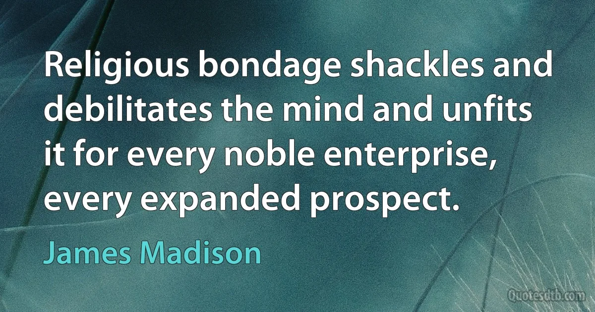 Religious bondage shackles and debilitates the mind and unfits it for every noble enterprise, every expanded prospect. (James Madison)