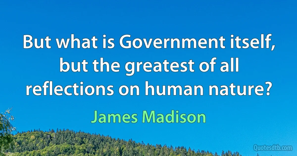 But what is Government itself, but the greatest of all reflections on human nature? (James Madison)