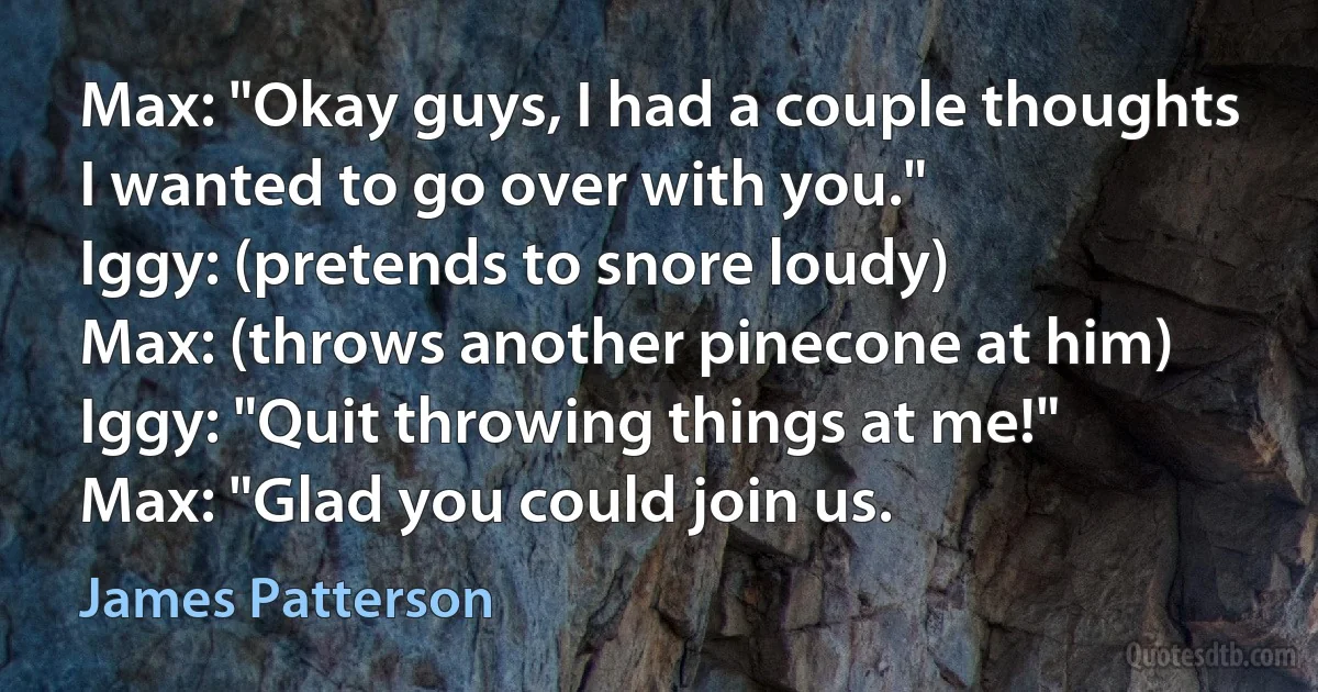 Max: "Okay guys, I had a couple thoughts I wanted to go over with you."
Iggy: (pretends to snore loudy)
Max: (throws another pinecone at him)
Iggy: "Quit throwing things at me!"
Max: "Glad you could join us. (James Patterson)