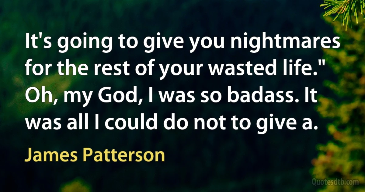 It's going to give you nightmares for the rest of your wasted life."
Oh, my God, I was so badass. It was all I could do not to give a. (James Patterson)