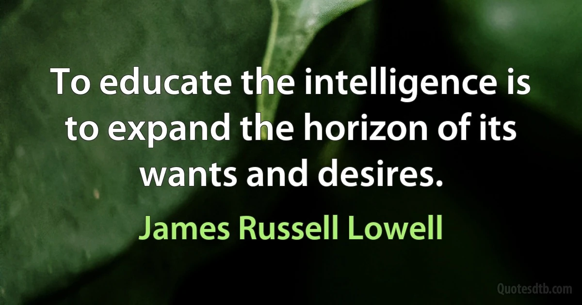 To educate the intelligence is to expand the horizon of its wants and desires. (James Russell Lowell)