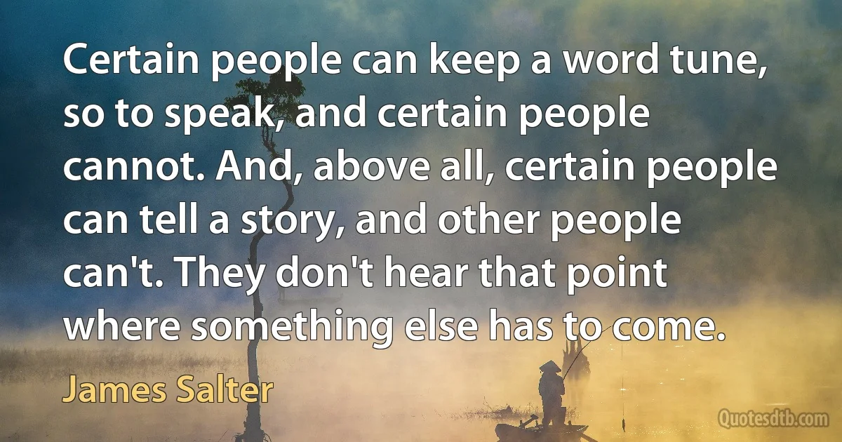 Certain people can keep a word tune, so to speak, and certain people cannot. And, above all, certain people can tell a story, and other people can't. They don't hear that point where something else has to come. (James Salter)