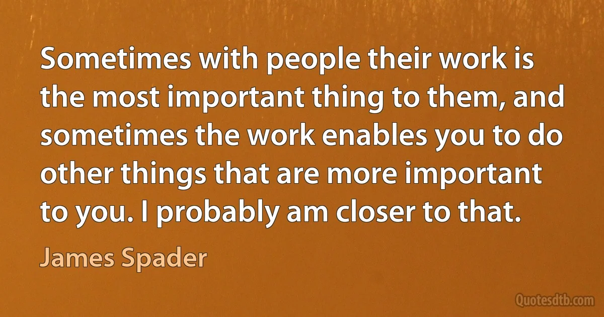 Sometimes with people their work is the most important thing to them, and sometimes the work enables you to do other things that are more important to you. I probably am closer to that. (James Spader)