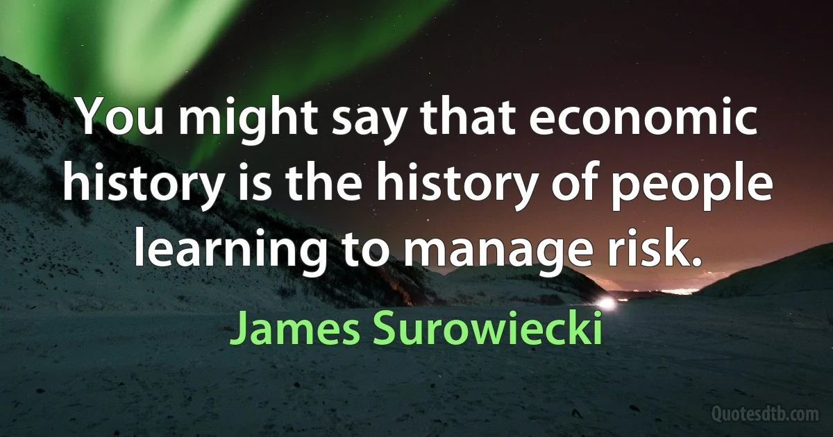 You might say that economic history is the history of people learning to manage risk. (James Surowiecki)