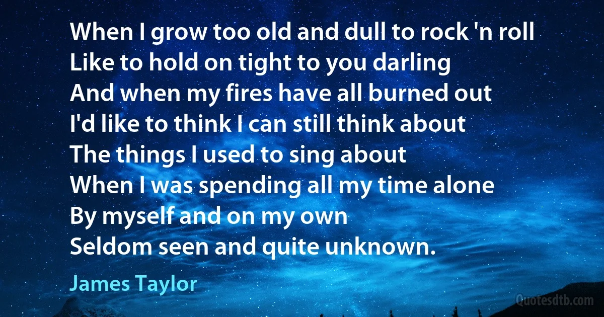 When I grow too old and dull to rock 'n roll
Like to hold on tight to you darling
And when my fires have all burned out
I'd like to think I can still think about
The things I used to sing about
When I was spending all my time alone
By myself and on my own
Seldom seen and quite unknown. (James Taylor)